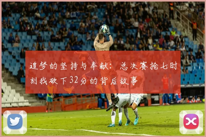 追梦的坚持与奉献：总决赛抢七时刻我砍下32分的背后故事