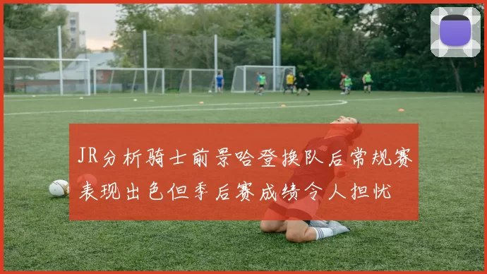 JR分析骑士前景哈登换队后常规赛表现出色但季后赛成绩令人担忧