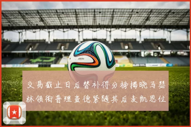 交易截止日后替补得分榜揭晓马瑟林领衔普理查德紧随其后麦凯恩位列第三