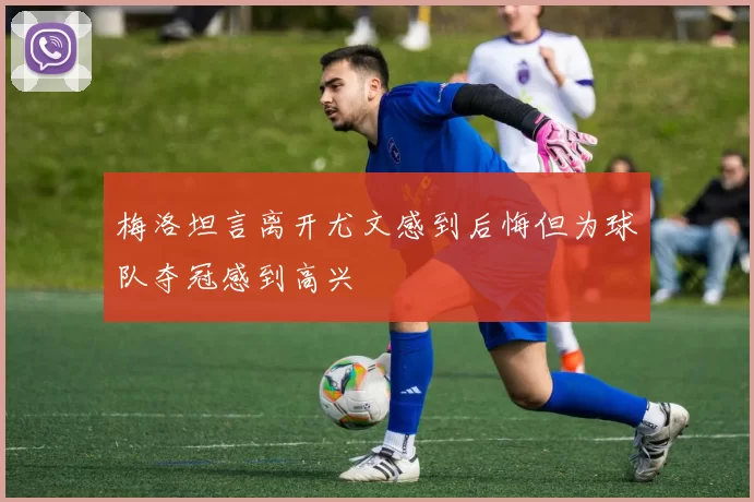 梅洛坦言离开尤文感到后悔但为球队夺冠感到高兴