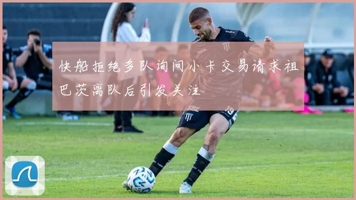 快船拒绝多队询问小卡交易请求祖巴茨离队后引发关注