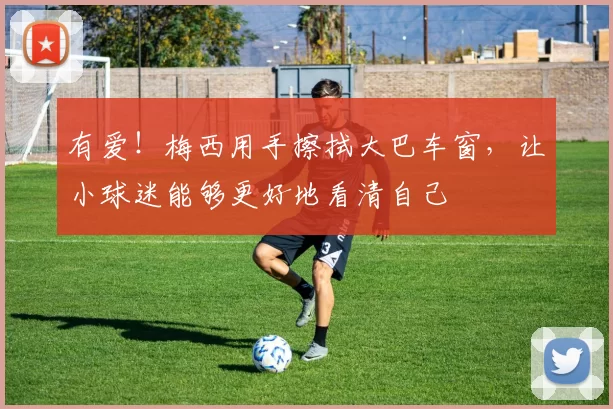 有爱！梅西用手擦拭大巴车窗，让小球迷能够更好地看清自己