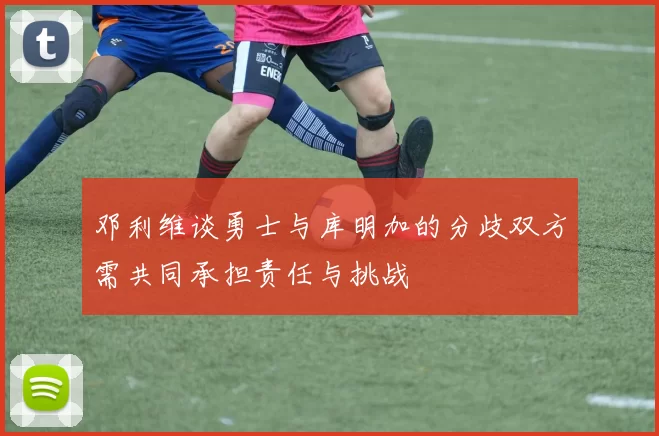 邓利维谈勇士与库明加的分歧双方需共同承担责任与挑战