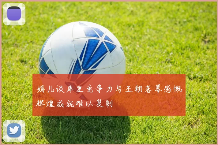 娟儿谈库里竞争力与王朝落幕感慨辉煌成就难以复制