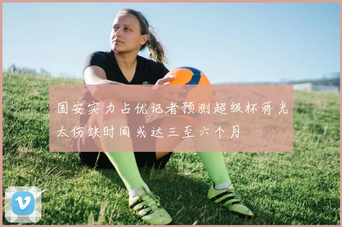 国安实力占优记者预测超级杯蒋光太伤缺时间或达三至六个月