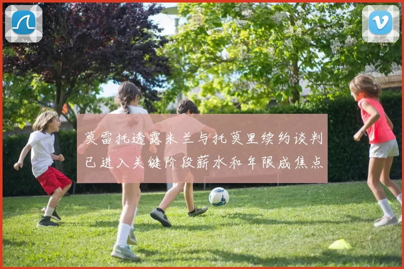莫雷托透露米兰与托莫里续约谈判已进入关键阶段薪水和年限成焦点