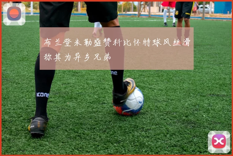 布兰登米勒盛赞科比怀特球风丝滑称其为异乡兄弟